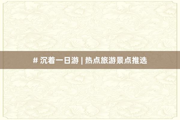 # 沉着一日游 | 热点旅游景点推选